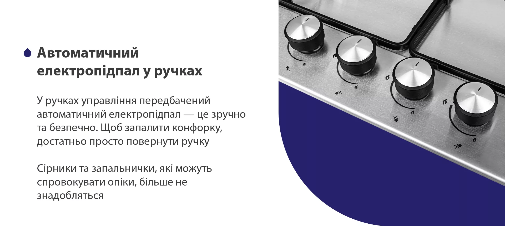 У ручках управління передбачений автоматичний електропідпал – це зручно та безпечно. Щоб запалити конфорку, достатньо просто повернути ручку. Сірники та запальнички, які можуть спровокувати опіки, більше не знадобляться