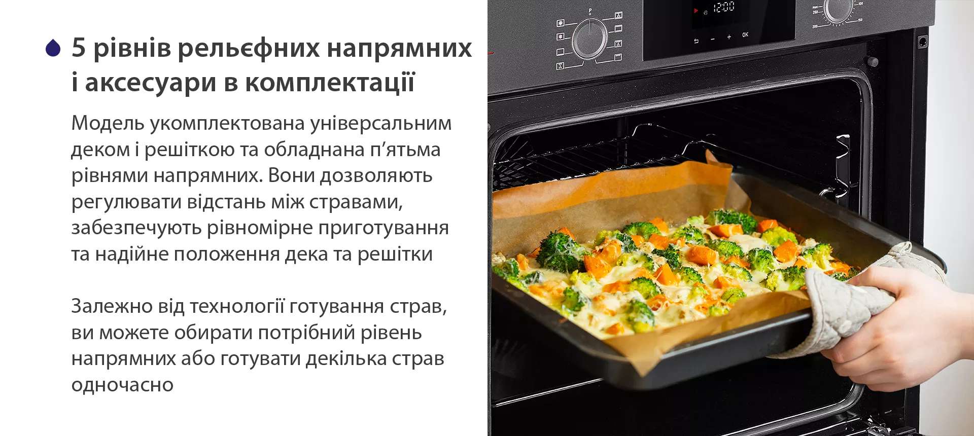Модель укомплектована універсальним деком і решіткою та обладнана п'ятьма рівнями напрямних. Вони дозволяють регулювати відстань між стравами, забезпечують рівномірне приготування та надійне положення дека та решітки. Залежно від технології готування страв, ви можете обирати потрібний рівень напрямних або готувати декілька страв одночасно