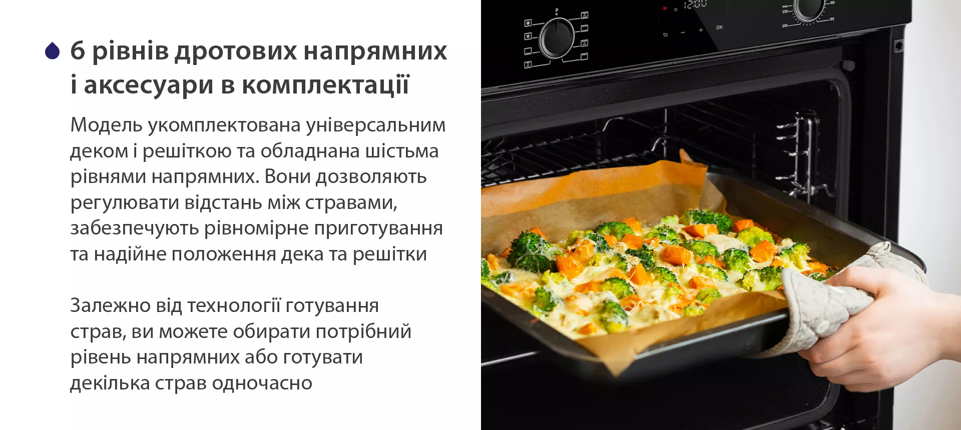 Модель укомплектована універсальним деком і решіткою та обладнана шістьма рівнями напрямних. Вони дозволяють регулювати відстань між стравами, забезпечують рівномірне приготування та надійне положення дека та решітки. Залежно від технології готування страв, ви можете обирати потрібний рівень напрямних або готувати декілька страв одночасно