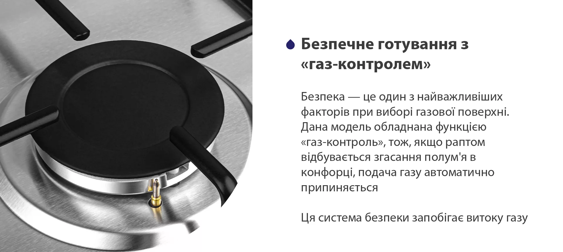 Безпека – це один з найважливіших факторів при виборі газової поверхні. Дана модель обладнана функцією газ-контроль, тож, якщо раптом відбувається згасання полум'я в конфорці, подача газу автоматично припиняється. Ця система безпеки запобігає витоку газу