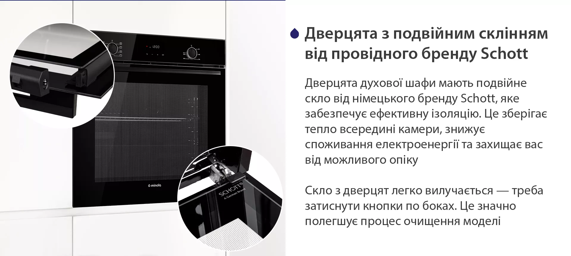 Дверцята духової шафи мають подвійне скло від німецького бренду Schott, яке забезпечує ефективну ізоляцію. Це зберігає тепло всередині камери, знижує споживання електроенергії та захищає вас від можливого опіку. Скло з дверцят легко вилучається — треба затиснути кнопки по боках. Це значно полегшує процес очищення моделі