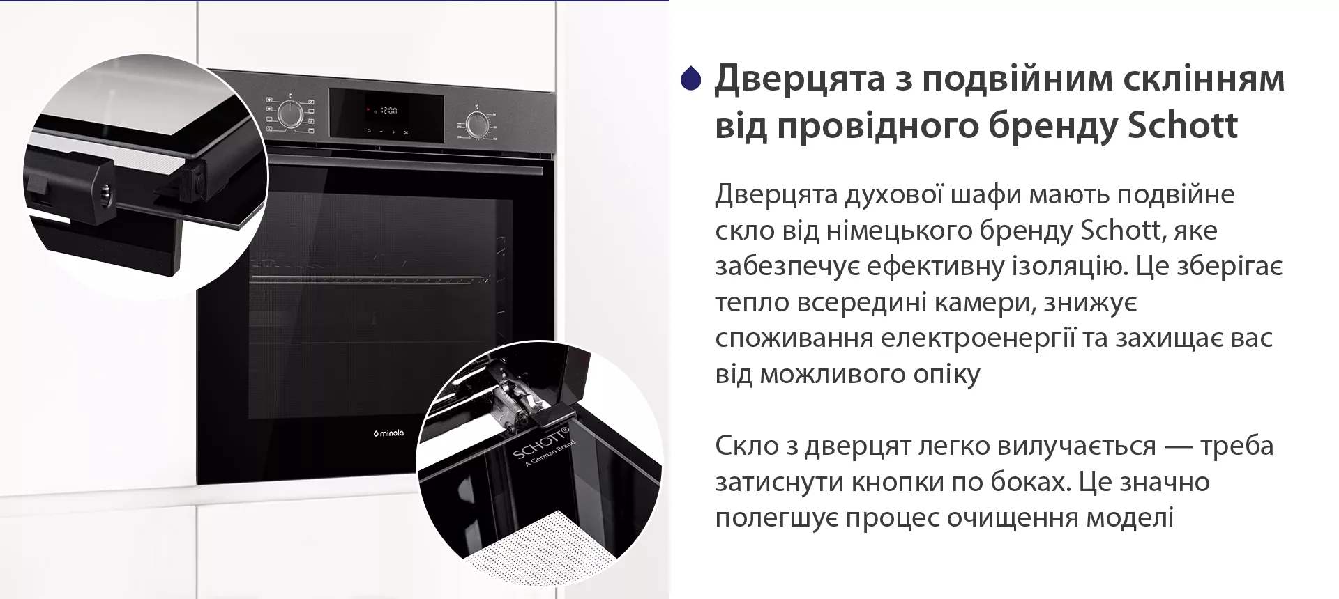 Дверцята духової шафи мають подвійне скло від німецького бренду Schott, яке забезпечує ефективну ізоляцію. Це зберігає тепло всередині камери, знижує споживання електроенергії та захищає вас від можливого опіку. Скло з дверцят легко вилучається — треба затиснути кнопки по боках. Це значно полегшує процес очищення моделі