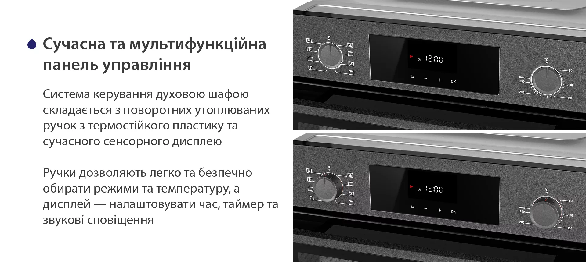 Система керування духовою шафою складається з поворотних утоплюваних ручок з термостійкого пластику та сучасного сенсорного дисплею. Ручки дозволяють легко та безпечно обирати режими та температуру, а дисплей — налаштовувати час, таймер та звукові сповіщення