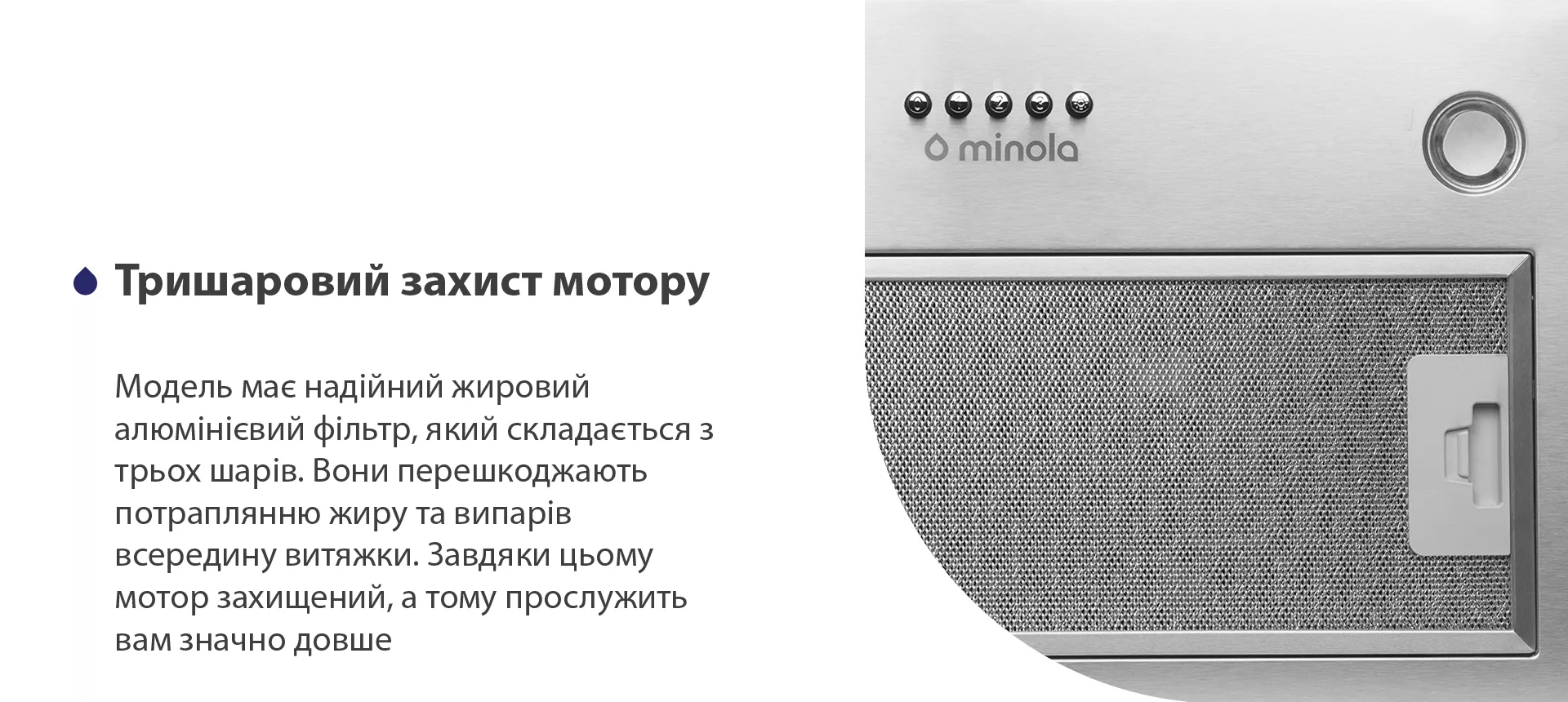 Модель має надійний жировий алюмінієвий фільтр, який складається з трьох шарів. Вони перешкоджають потраплянню жиру та випарів всередину витяжки. Завдяки цьому мотор захищений, а тому прослужить вам значно довше