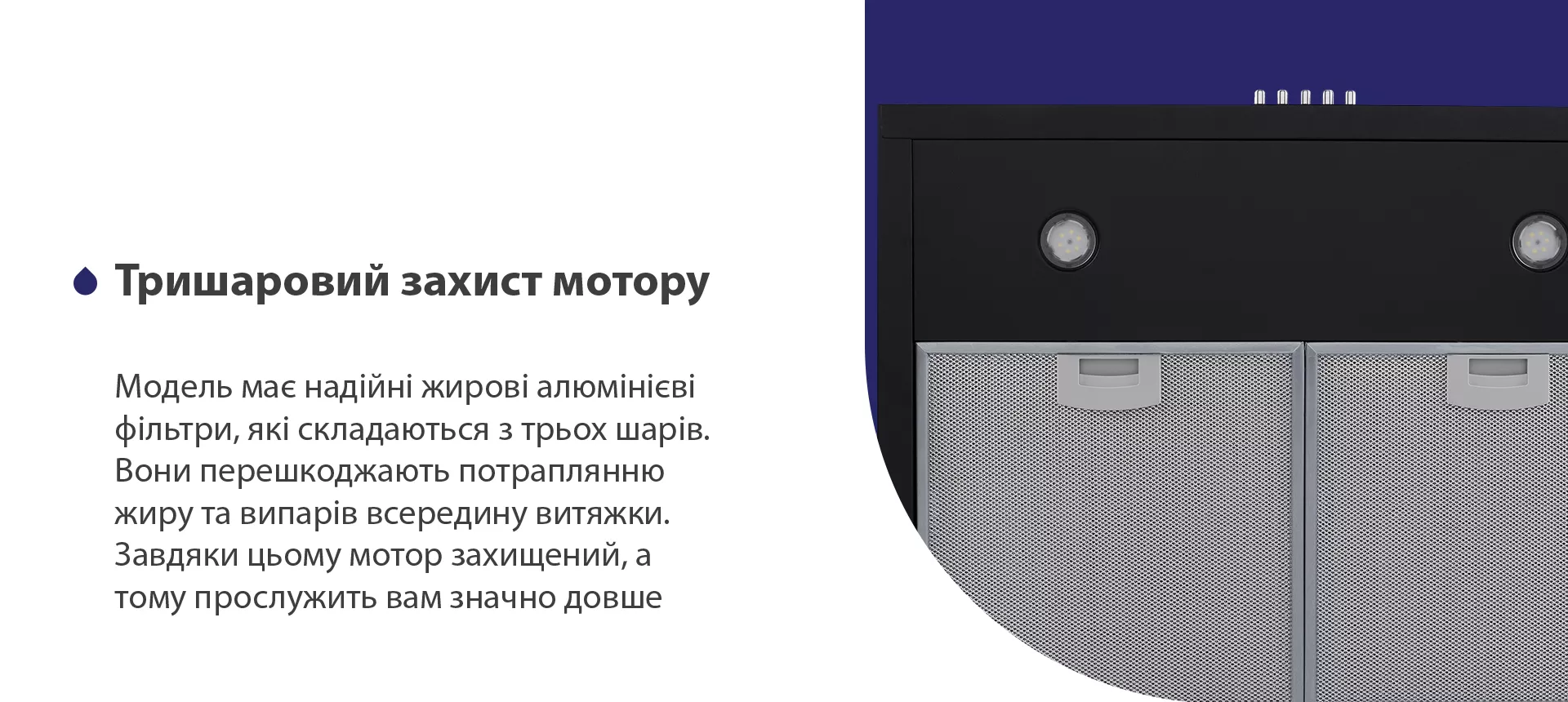 Модель має надійні жирові алюмінієві фільтри, які складаються з трьох шарів. Вони перешкоджають потраплянню жиру та випарів всередину витяжки. Завдяки цьому мотор захищений, а тому прослужить вам значно довше