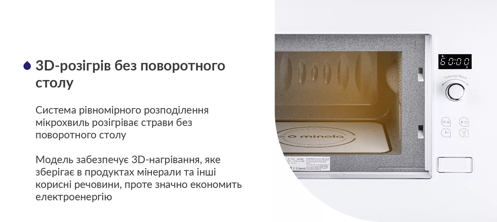 Система рівномірного розподілення мікрохвиль розігріває страви без поворотного столу. Модель забезпечує 3D-нагрівання, яке зберігає в продуктах мінерали та інші корисні речовини, проте значно економить електроенергію
