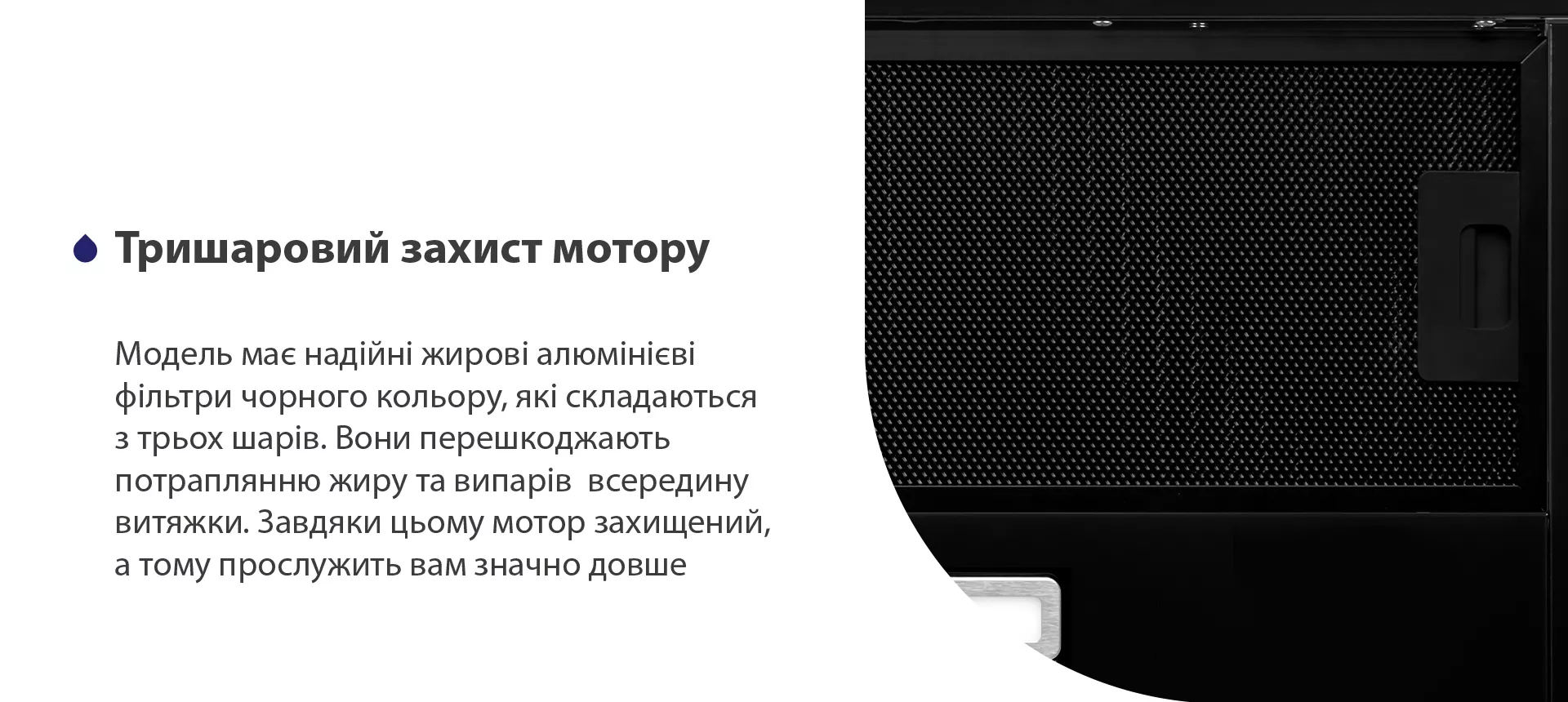 Модель має надійні жирові алюмінієві фільтри чорного кольору, які складаються з трьох шарів. Вони перешкоджають потраплянню жиру та випарів всередину витяжки. Завдяки цьому мотор захищений, а тому прослужить вам значно довше