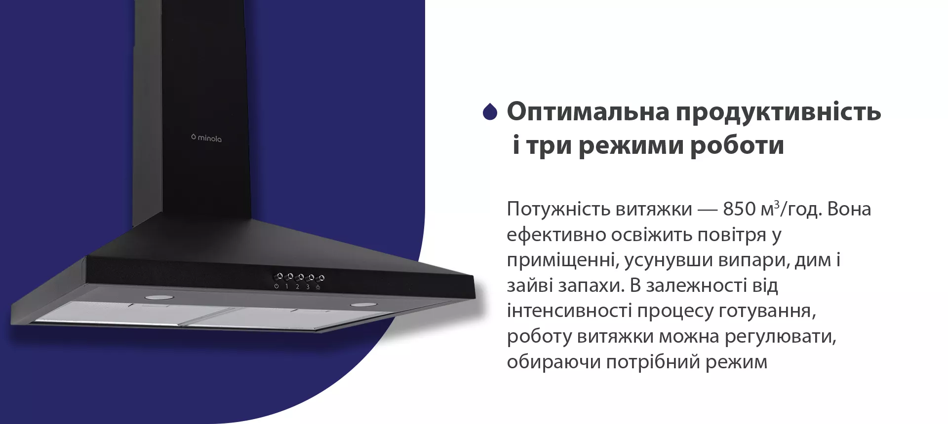 Потужність витяжки – 850 м3/год. Вона ефективно освіжить повітря, усунувши випари, дим і зайві запахи. В залежності від інтенсивності процесу готування, роботу витяжки можна регулювати, обираючи потрібний режим