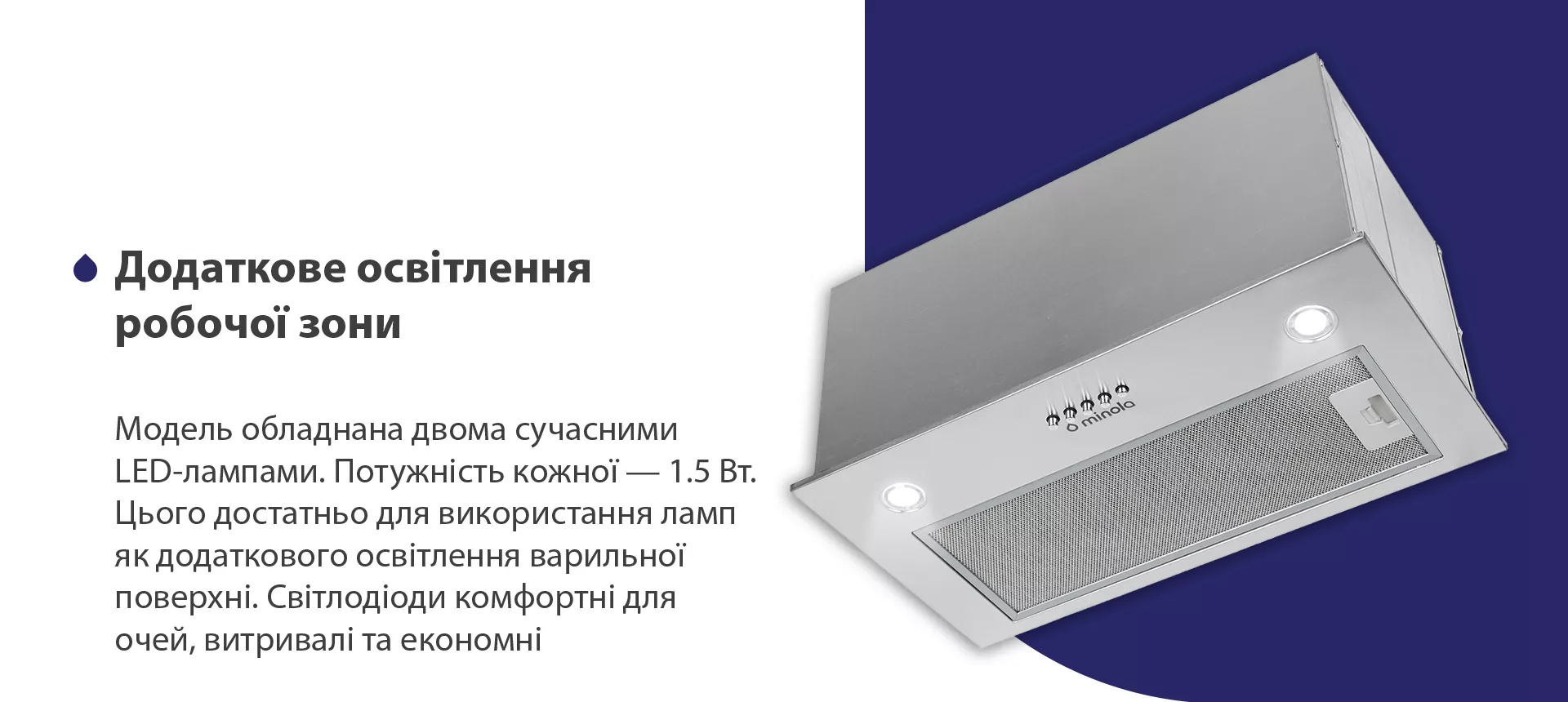 Модель обладнана двома сучасними LED-лампами. Потужність кожної – 1.5 Вт. Цього достатньо для використання ламп як додаткового освітлення варильної поверхні. Світлодіоди комфортні для очей, витривалі та економні