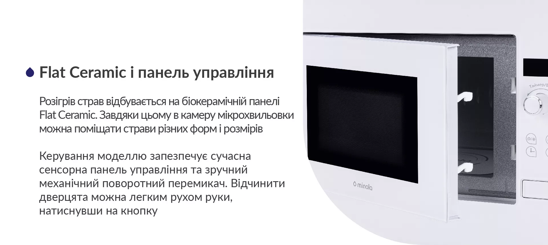Розігрів страв відбувається на біокерамічній панелі Flat Ceramic. Завдяки цьому в камеру мікрохвильовки можна поміщати страви у посуді різних форм і розмірів. Керування моделлю запезпечує сучасна сенсорна панель управління та зручний механічний поворотний перемикач. Відчинити дверцята можна легким рухом руки, натиснувши на кнопку