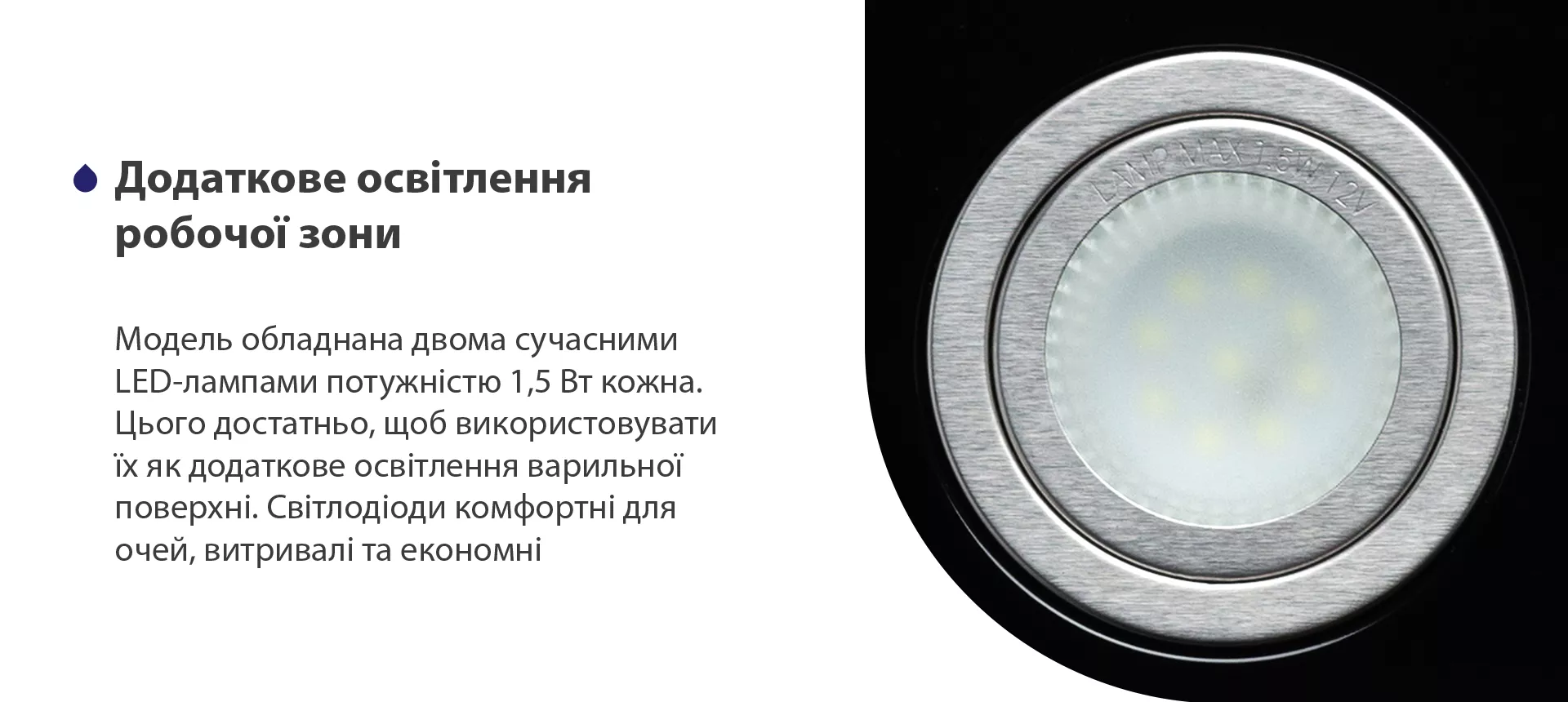 Модель обладнана двома сучасними LED-лампами потужністю 1,5 Вт кожна. Цього достатньо, щоб використовувати їх як додаткове освітлення варильної поверхні. Світлодіоди комфортні для очей, витривалі та економні