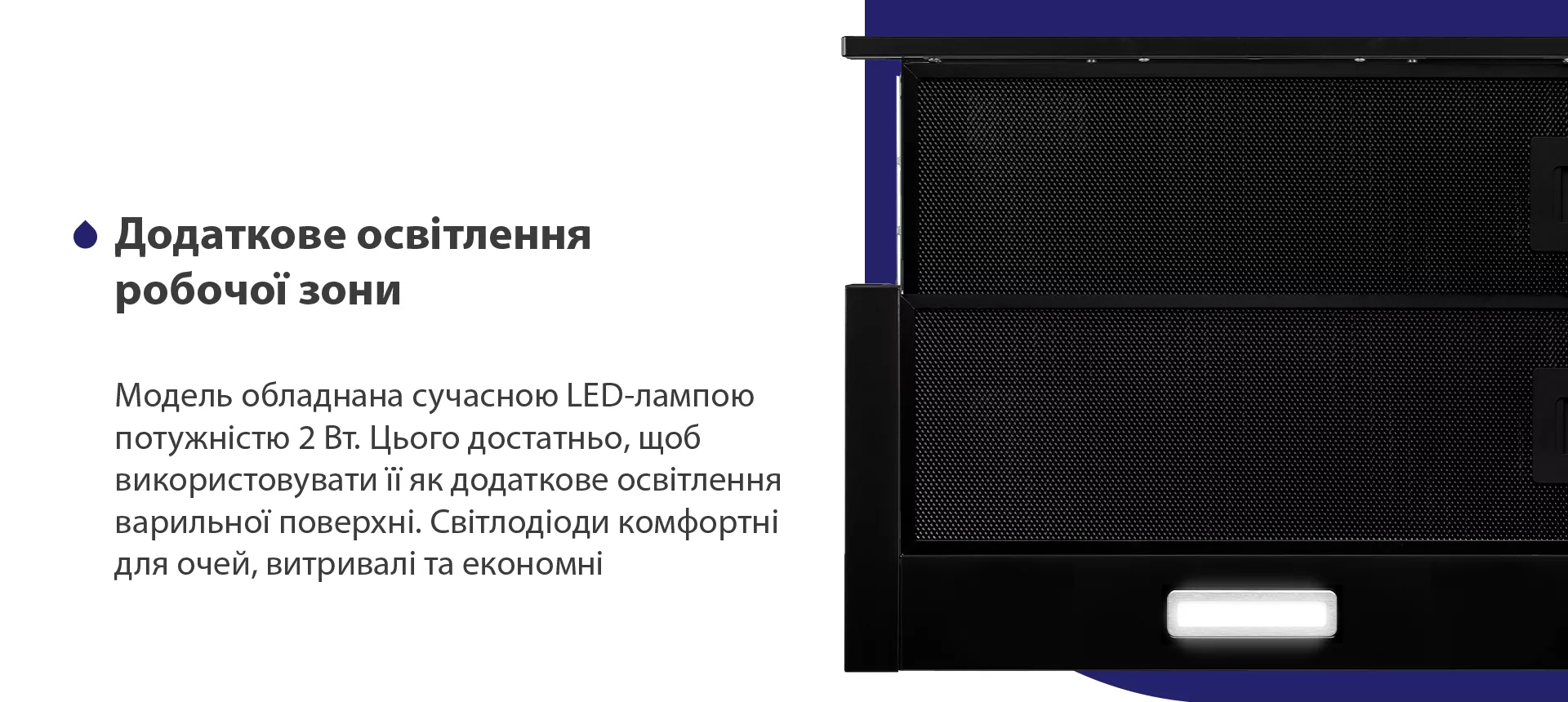 Модель обладнана сучасною LED-лампою потужністю 2 Вт. Цього достатньо, щоб використовувати її як додаткове освітлення варильної поверхні. Світлодіоди комфортні для очей, витривалі та економні