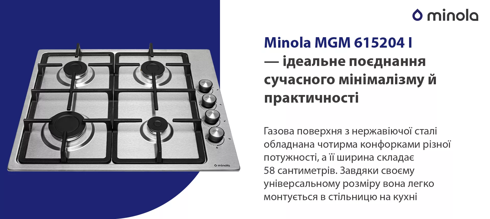 Газова поверхня з нержавіючої сталі обладнана чотирма конфорками різної потужності, а її ширина складає 58 сантиметрів. Завдяки своєму універсальному розміру вона легко монтується в стільницю на кухні