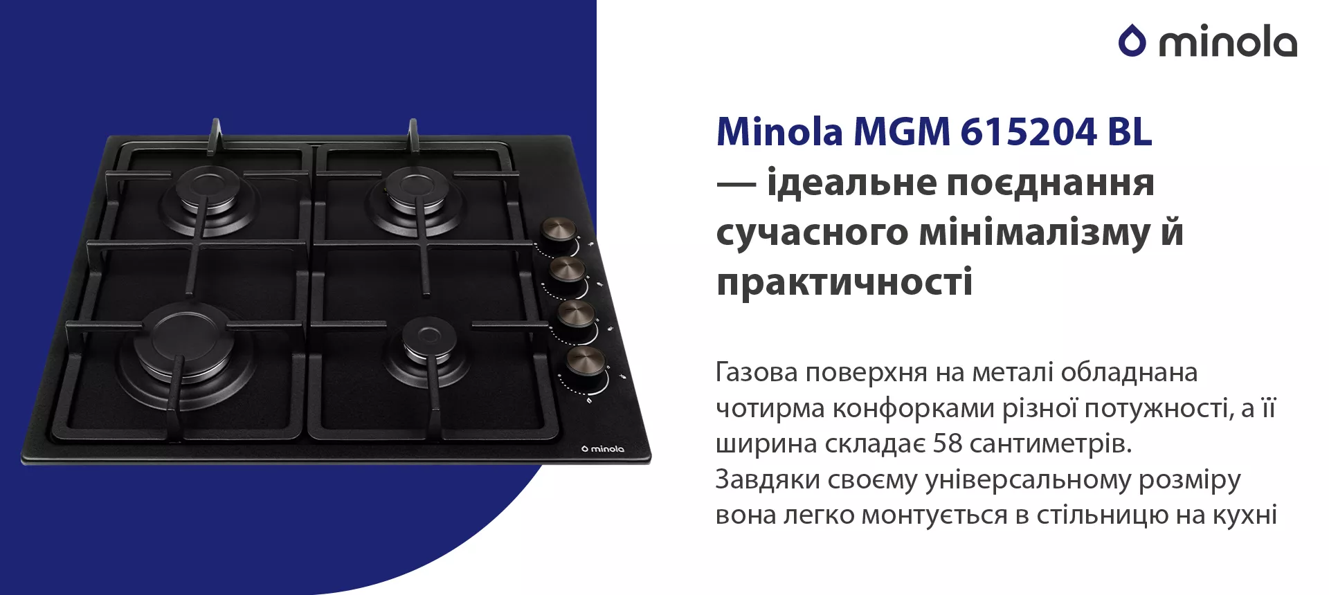 Газова поверхня на металі обладнана чотирма конфорками різної потужності, а її ширина складає 58 сантиметрів. Завдяки своєму універсальному розміру вона легко монтується в стільницю на кухні
