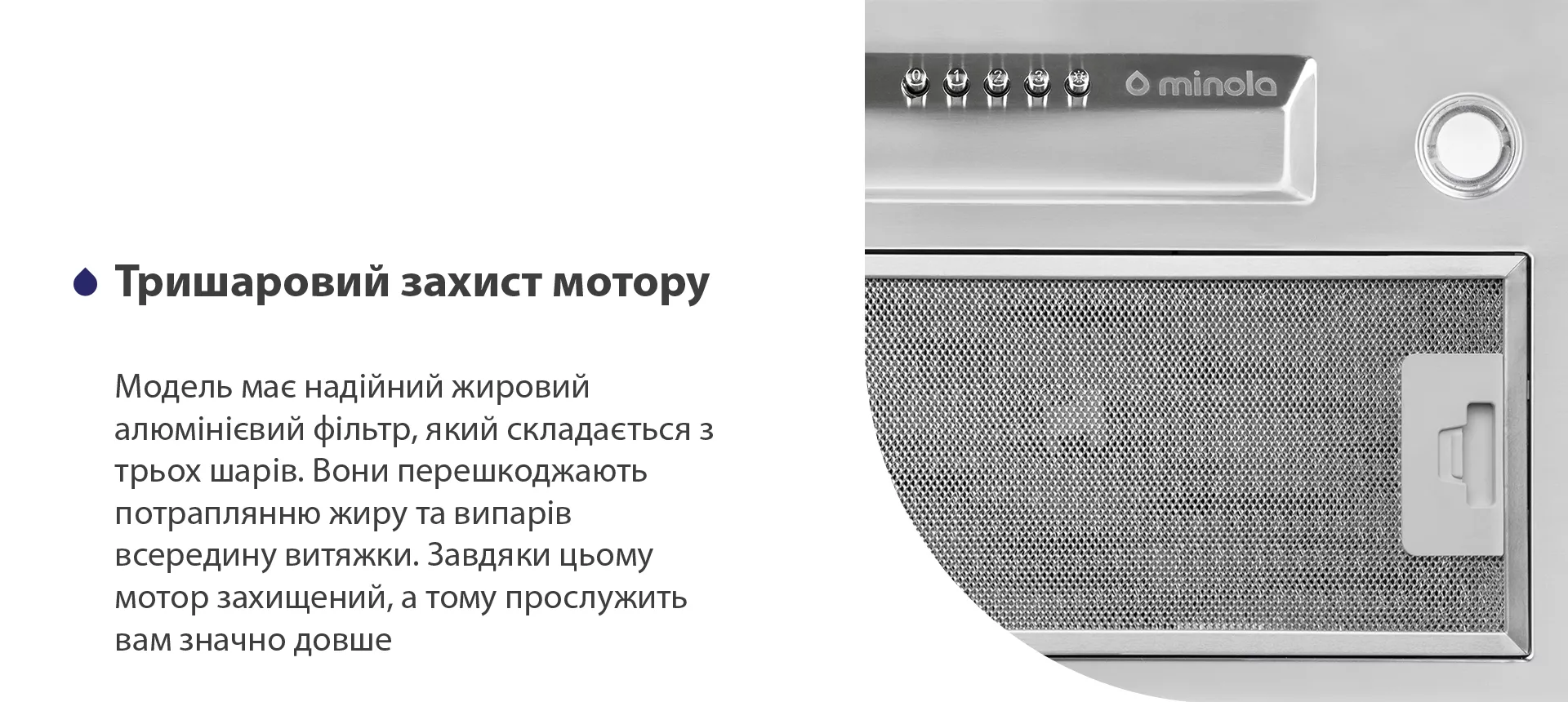 Модель має надійний жировий алюмінієвий фільтр, який складається з трьох шарів. Вони перешкоджають потраплянню жиру та випарів всередину витяжки. Завдяки цьому мотор захищений, а тому прослужить вам значно довше