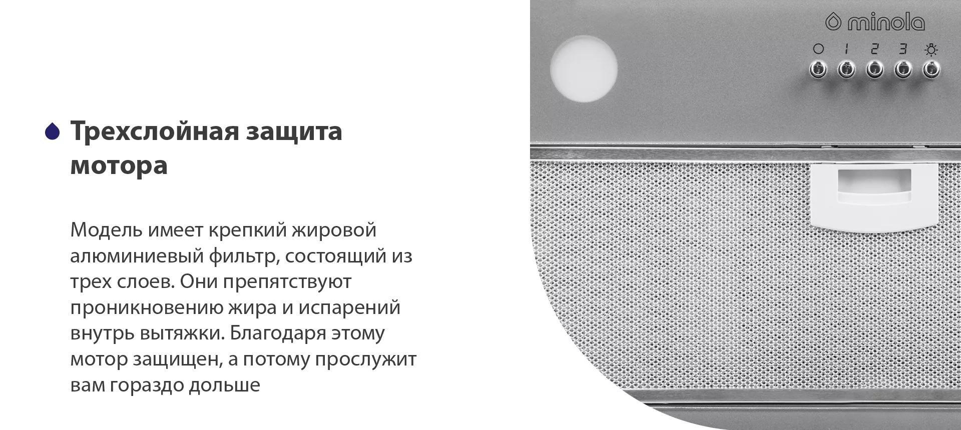 Модель имеет надежный жировой алюминиевый фильтр, состоящий из трех слоев. Они препятствуют проникновению жира и испарений внутрь вытяжки. Благодаря этому мотор защищен, а потому прослужит вам гораздо дольше