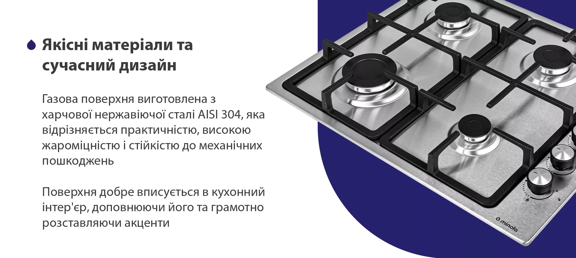 Газова поверхня виготовлена з нержавіючої сталі AISI 304, яка відрізняється практичністю, високою жароміцністю і стійкістю до механічних пошкоджень. Поверхня добре вписується в кухонний інтер'єр, доповнюючи його та грамотно розставляючи акценти