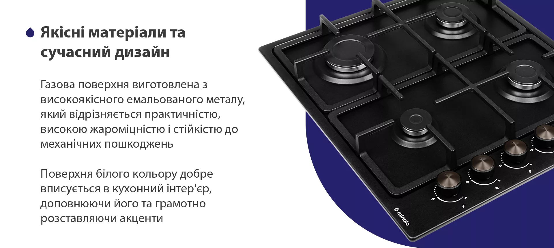 Газова поверхня виготовлена з високоякісного емальованого металу, який відрізняється практичністю, високою жароміцністю і стійкістю до механічних пошкоджень. Поверхня чорного кольору добре вписується в кухонний інтер'єр, доповнюючи його та грамотно розставляючи акценти