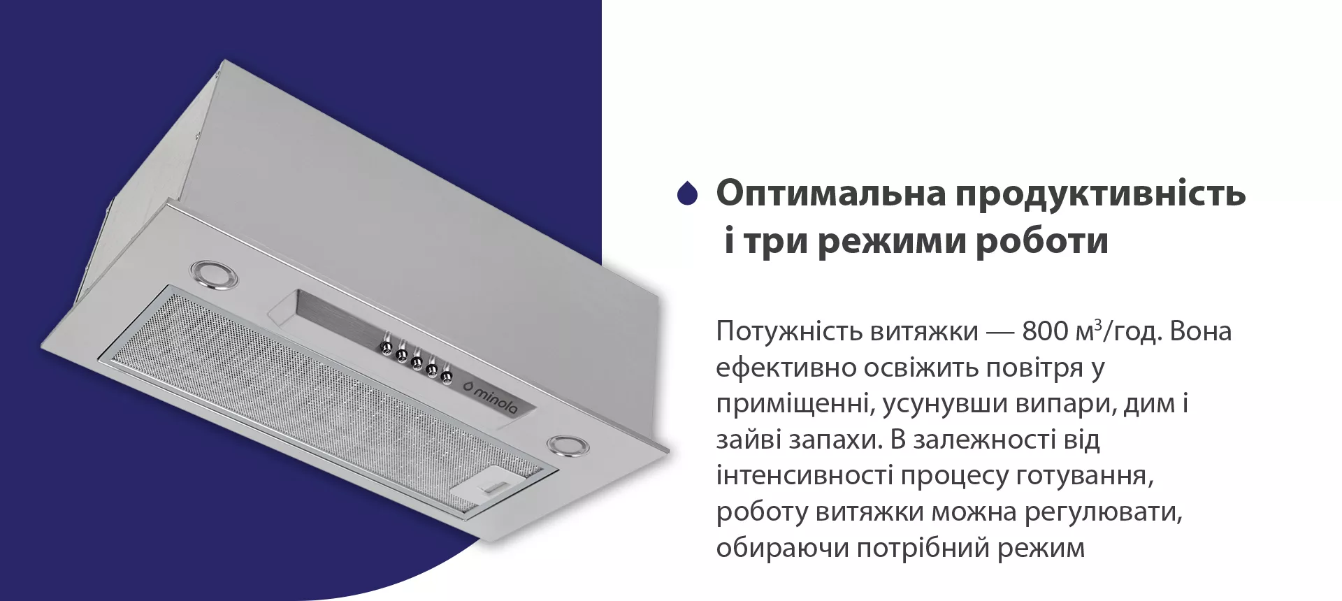 Потужність витяжки – 800 м3/год. Вона ефективно освіжить повітря у приміщенні, усунувши випари, дим і зайві запахи. В залежності від інтенсивності процесу готування, роботу витяжки можна регулювати, обираючи потрібний режим