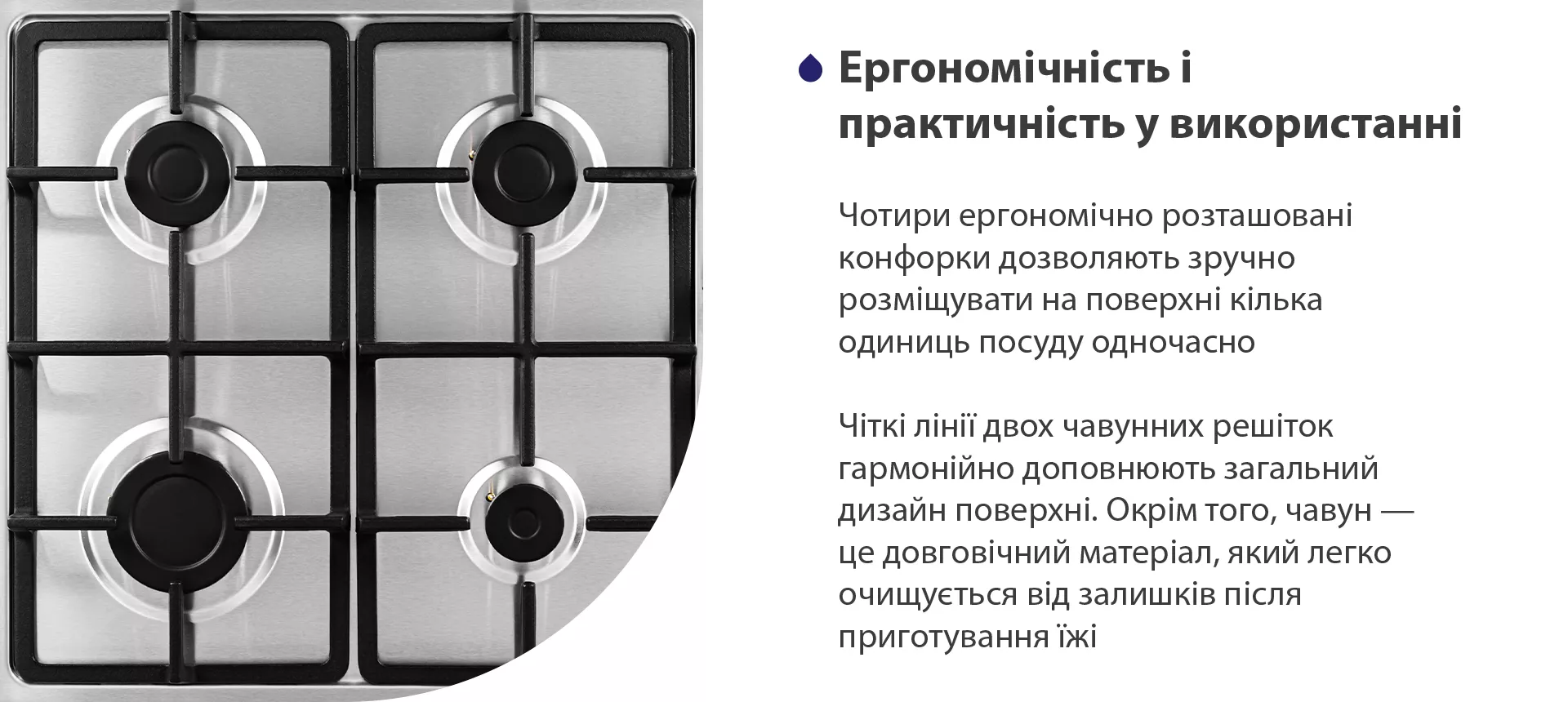 Чотири ергономічно розташовані конфорки дозволяють зручно розміщувати на поверхні кілька одиниць посуду одночасно. Чіткі лінії двох чавунних решіток гармонійно доповнюють загальний дизайн поверхні. Окрім того, чавун – це довговічний матеріал, який легко очищується від залишків після приготування їжі