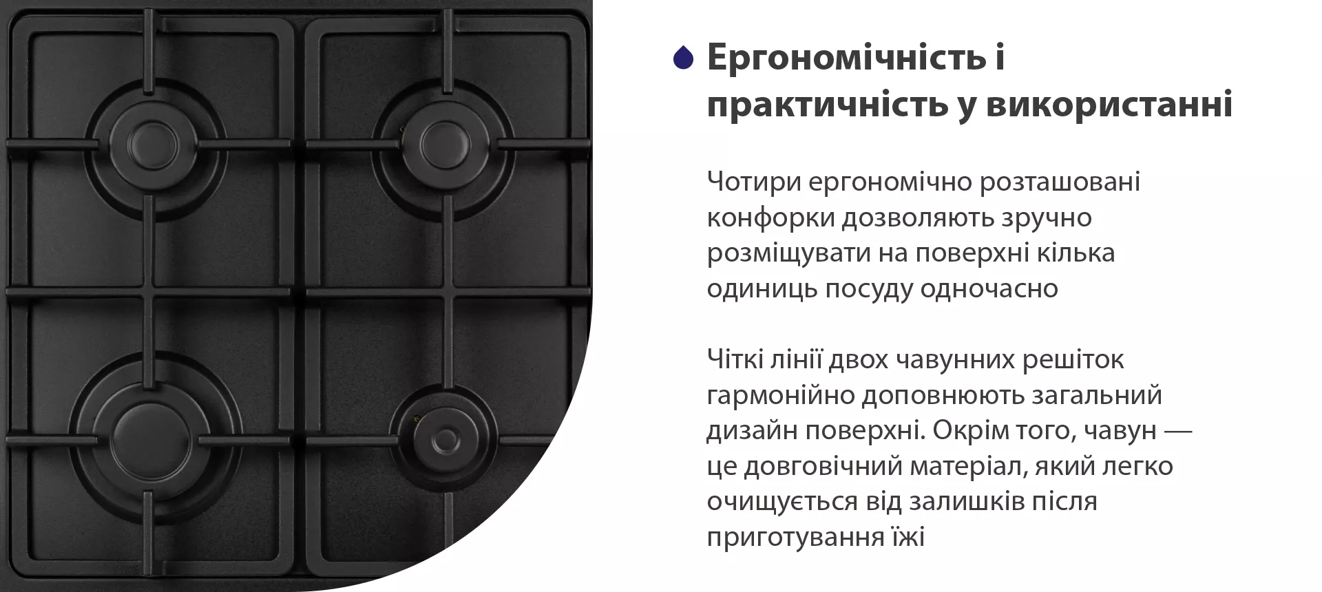 Чотири ергономічно розташовані конфорки дозволяють зручно розміщувати на поверхні кілька одиниць посуду одночасно. Чіткі лінії двох чавунних решіток гармонійно доповнюють загальний дизайн поверхні. Окрім того, чавун – це довговічний матеріал, який легко очищується від залишків після приготування їжі