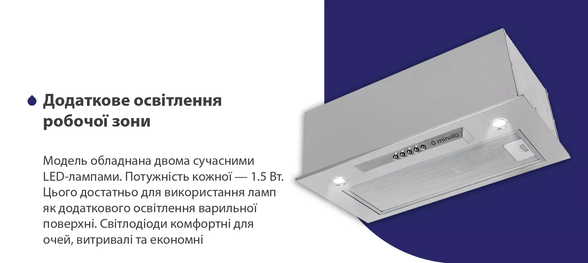 Модель обладнана двома сучасними LED-лампами. Потужність кожної – 1.5 Вт. Цього достатньо для використання ламп як додаткового освітлення варильної поверхні. Світлодіоди комфортні для очей, витривалі та економні