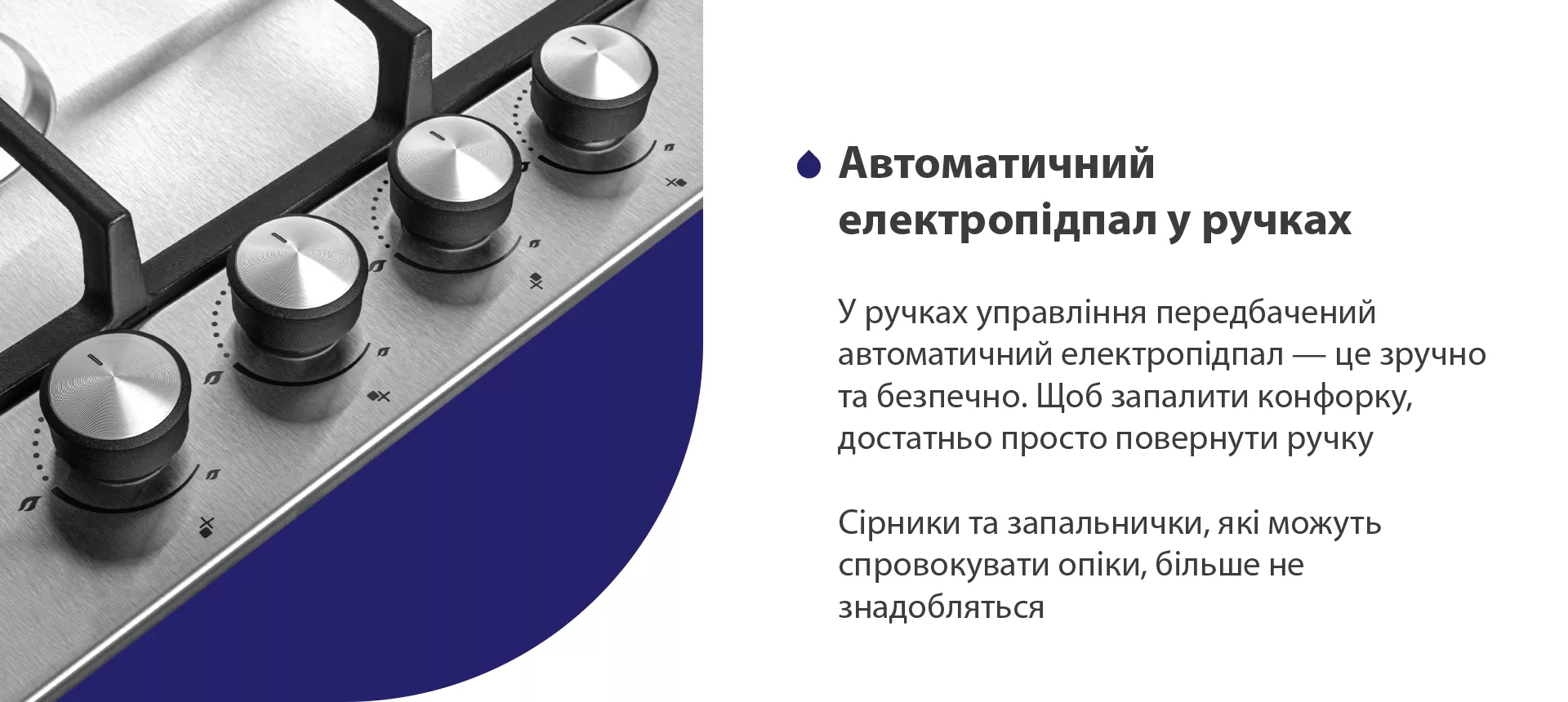 Безпека – це один з найважливіших факторів при виборі газової поверхні. Дана модель обладнана функцією газ-контроль, тож, якщо раптом відбувається згасання полум'я в конфорці, подача газу автоматично припиняється. Ця система безпеки запобігає витоку газу