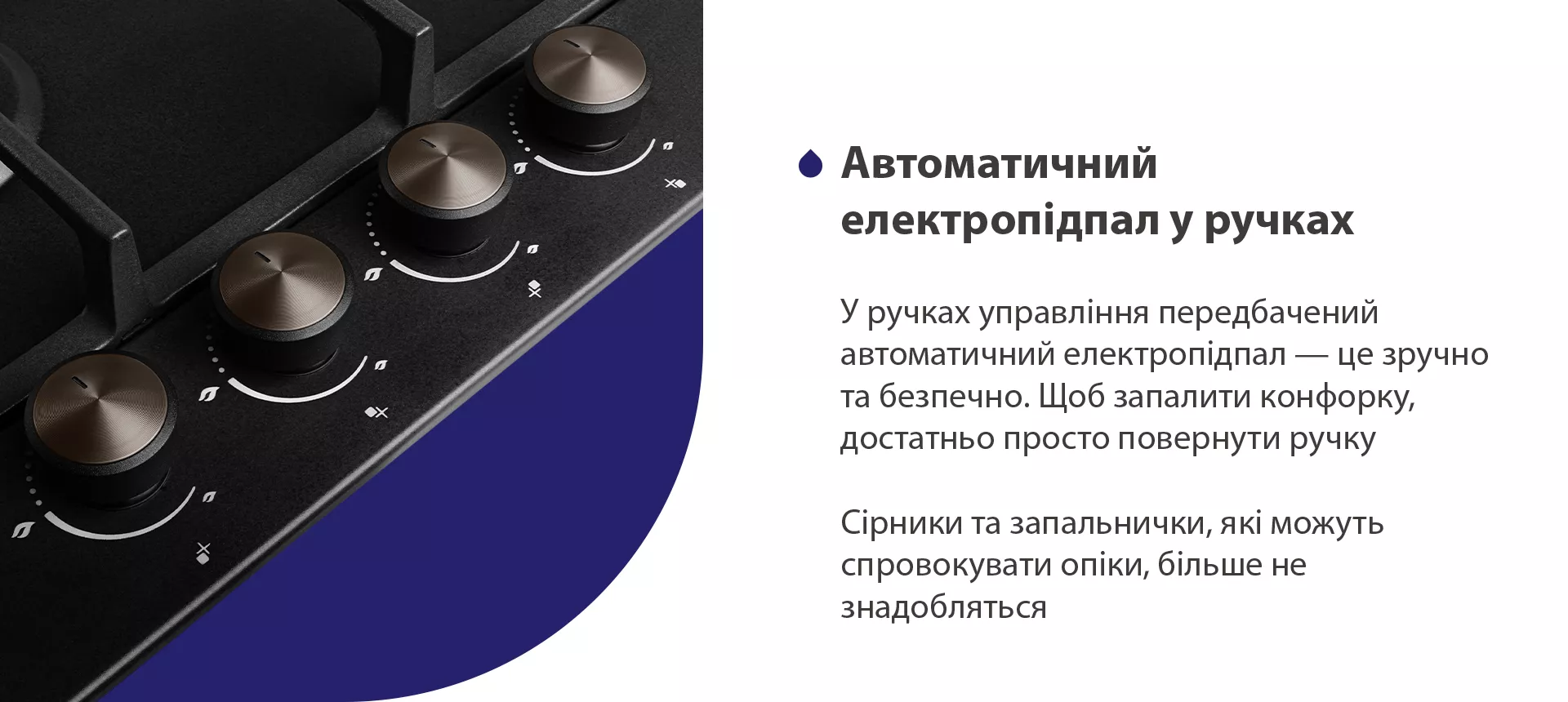Безпека – це один з найважливіших факторів при виборі газової поверхні. Дана модель обладнана функцією газ-контроль, тож, якщо раптом відбувається згасання полум'я в конфорці, подача газу автоматично припиняється. Ця система безпеки запобігає витоку газу