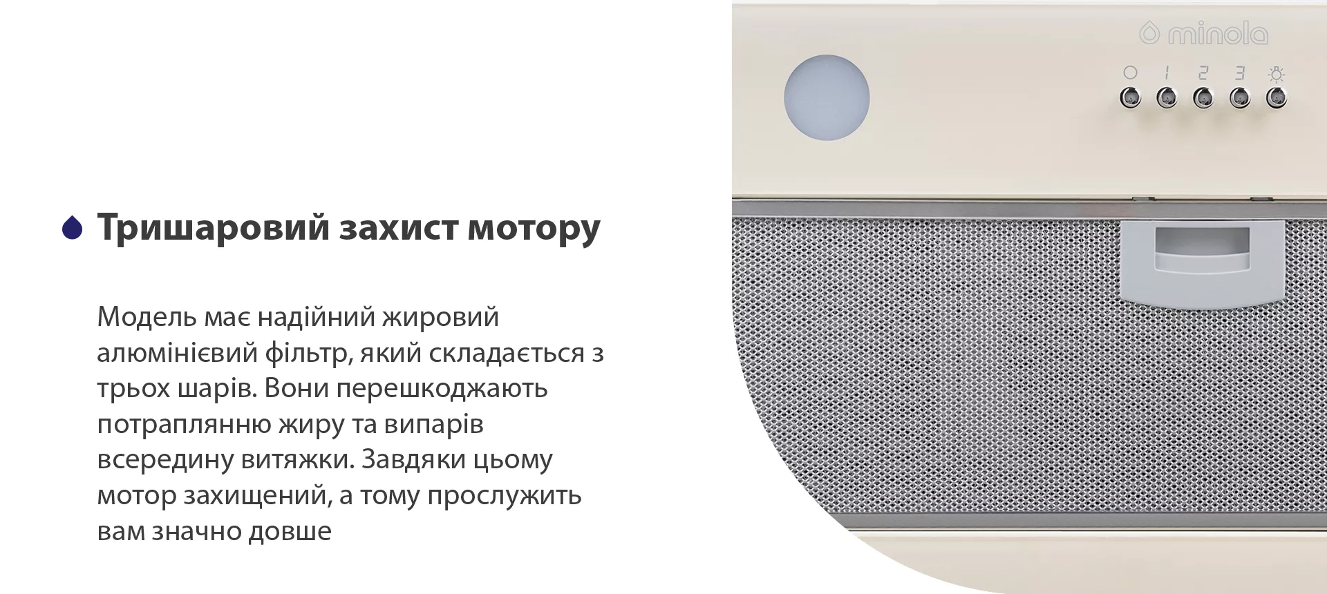 Модель має надійний жировий алюмінієвий фільтр, який складається з трьох шарів. Вони перешкоджають потраплянню жиру та випарів всередину витяжки. Завдяки цьому мотор захищений, а тому прослужить вам значно довше