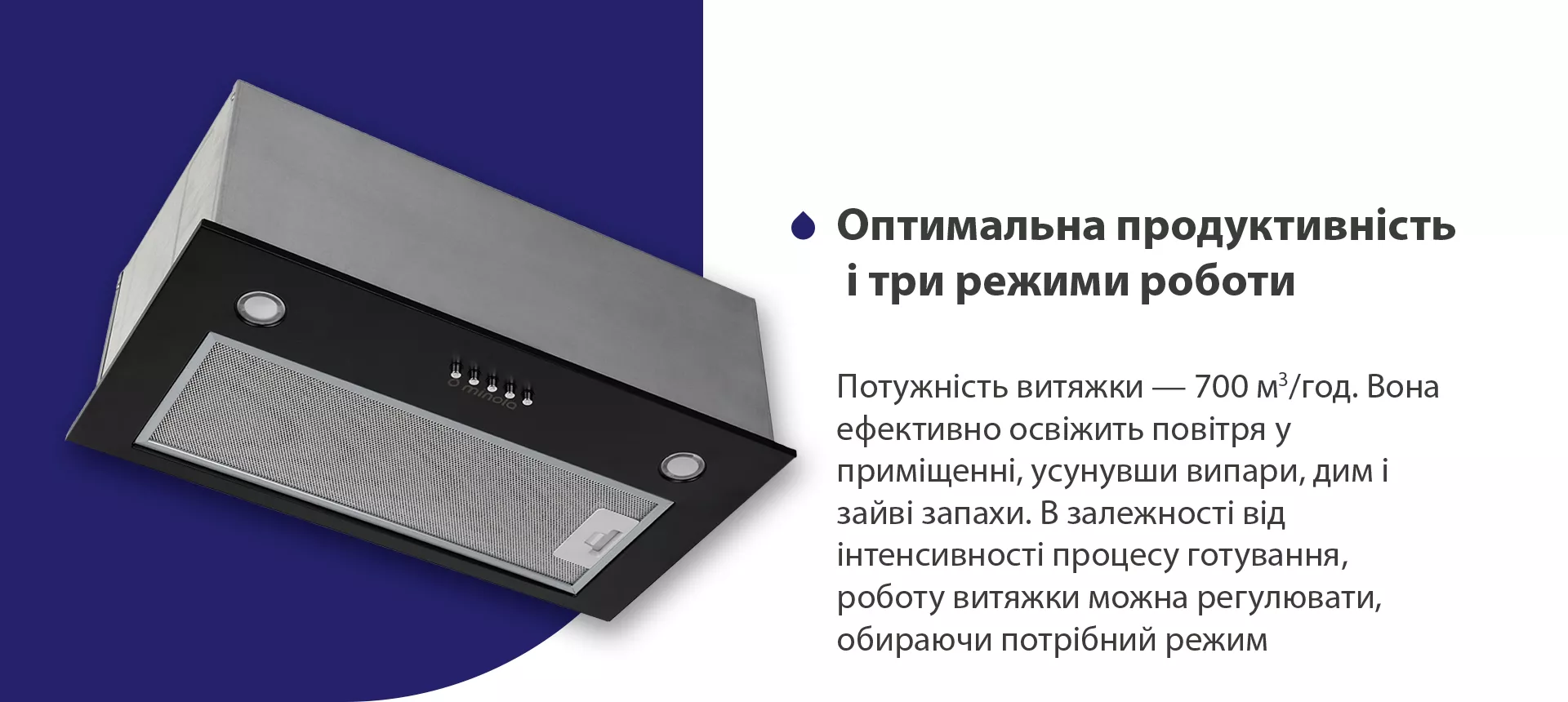 Потужність витяжки – 700 м3/год. Вона ефективно освіжить повітря у приміщенні, усунувши випари, дим і зайві запахи. В залежності від інтенсивності процесу готування, роботу витяжки можна регулювати, обираючи потрібний режим