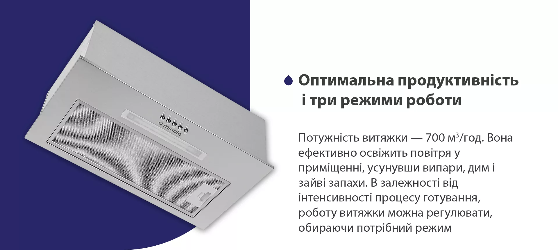 Потужність витяжки – 700 м3/год. Вона ефективно освіжить повітря у приміщенні, усунувши випари, дим і зайві запахи. В залежності від інтенсивності процесу готування, роботу витяжки можна регулювати, обираючи потрібний режим