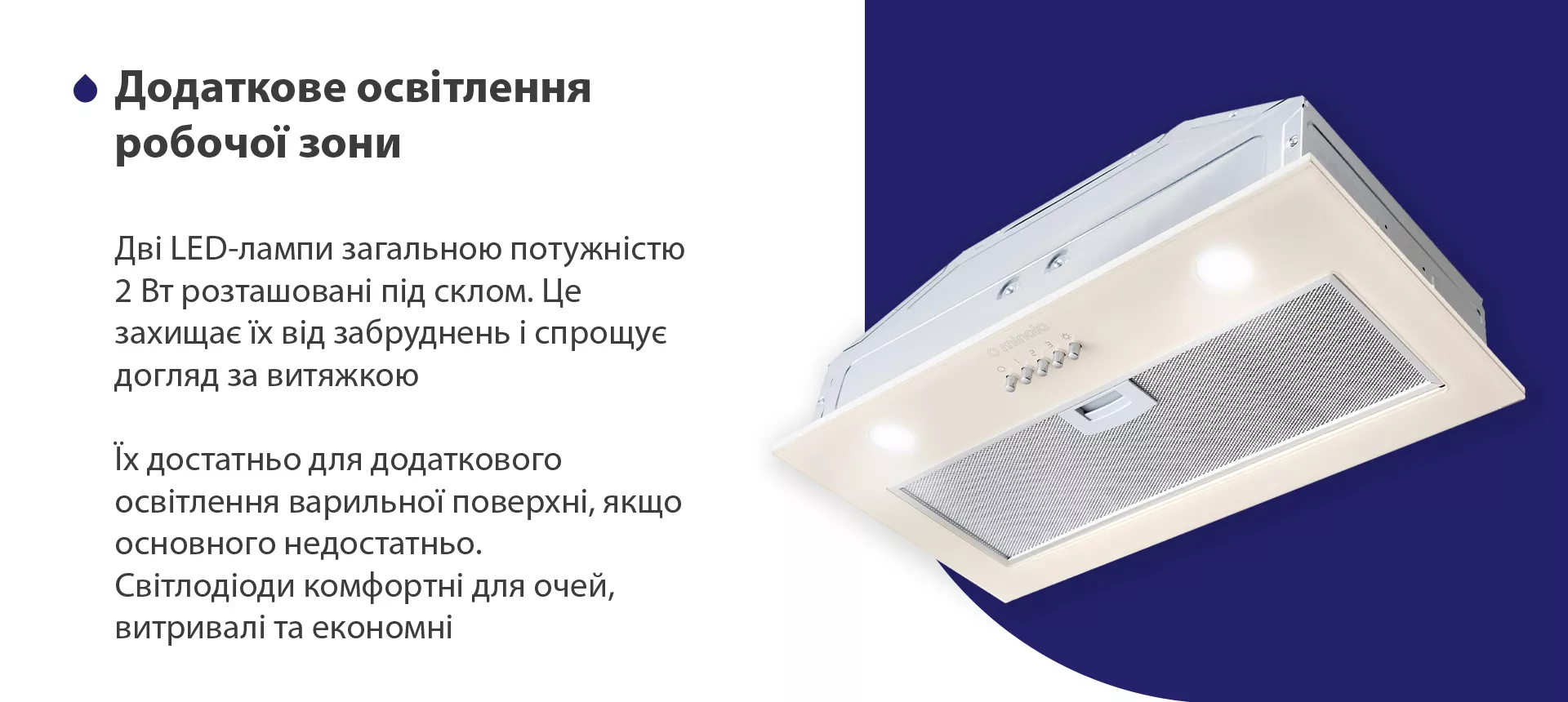Дві LED-лампи загальною потужністю 2 Вт розташовані під склом. Це захищає їх від забруднень і спрощує догляд за витяжкою. Їх достатньо для додаткового освітлення варильної поверхні, якщо основного недостатньо. Світлодіоди комфортні для очей, витривалі та економні