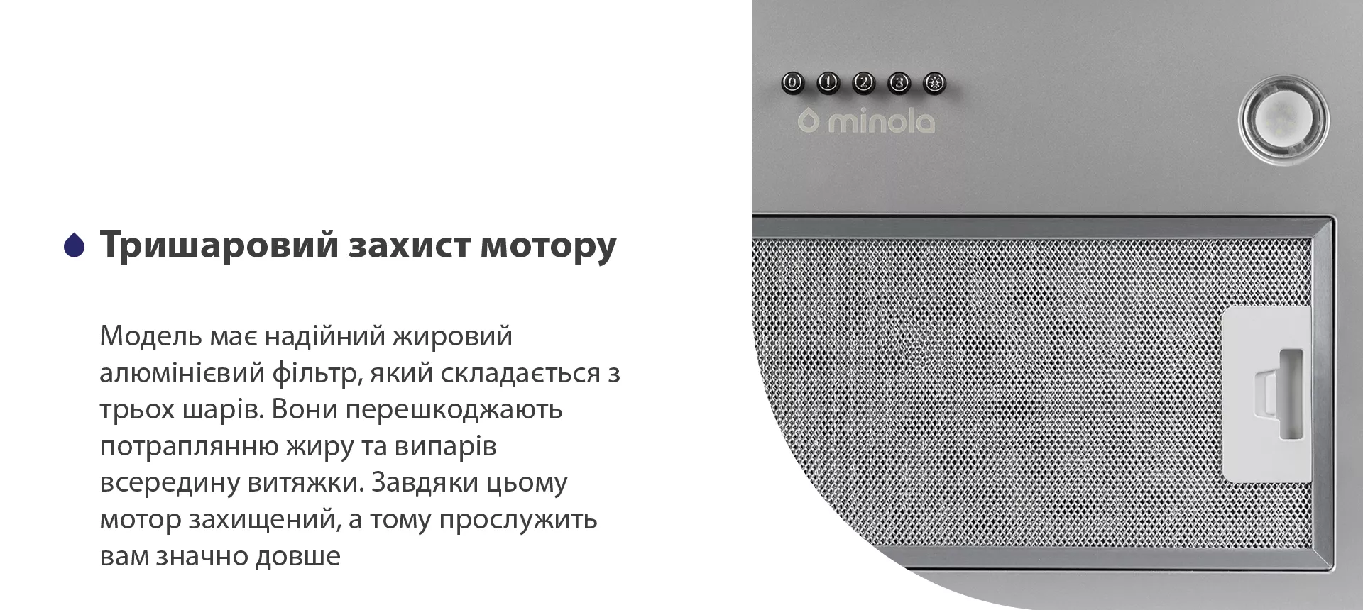 Модель має надійний жировий алюмінієвий фільтр, який складається з трьох шарів. Вони перешкоджають потраплянню жиру та випарів всередину витяжки. Завдяки цьому мотор захищений, а тому прослужить вам значно довше