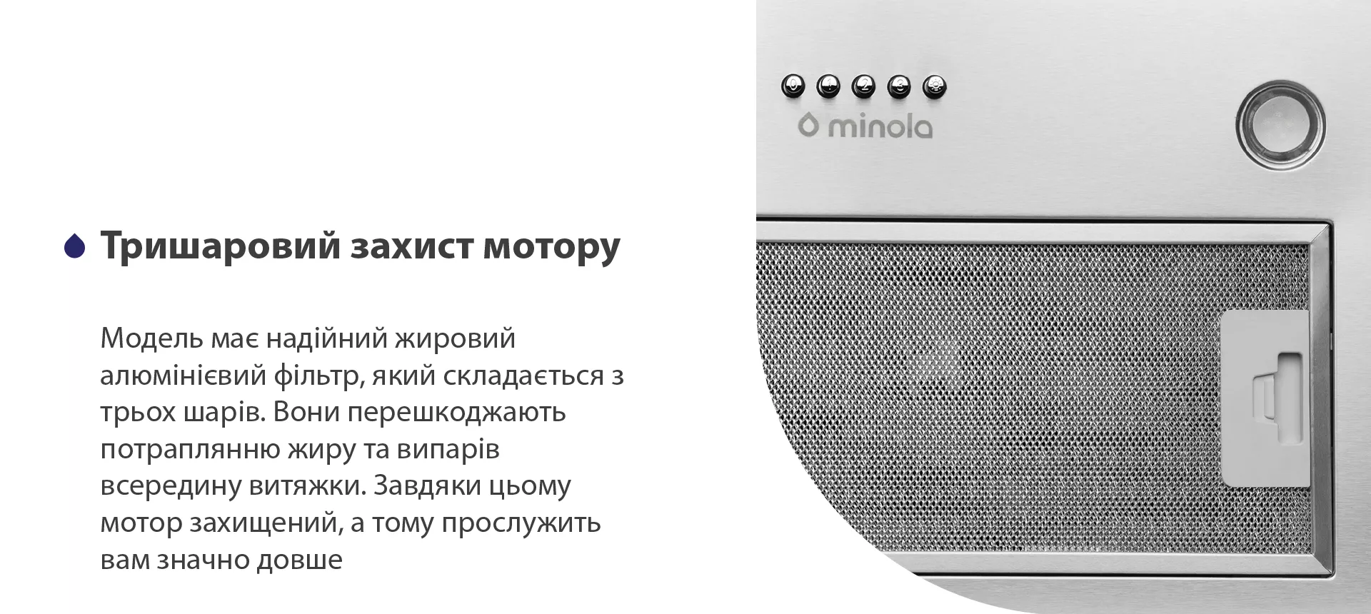 Модель має надійний жировий алюмінієвий фільтр, який складається з трьох шарів. Вони перешкоджають потраплянню жиру та випарів всередину витяжки. Завдяки цьому мотор захищений, а тому прослужить вам значно довше