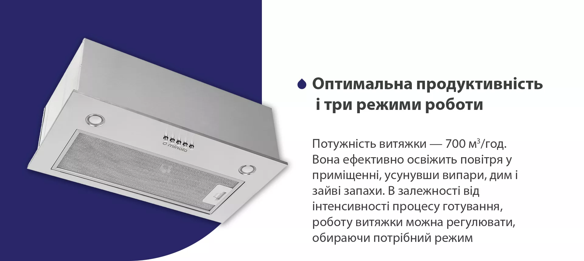 Потужність витяжки – 700 м3/год. Вона ефективно освіжить повітря у приміщенні, усунувши випари, дим і зайві запахи. В залежності від інтенсивності процесу готування, роботу витяжки можна регулювати, обираючи потрібний режим