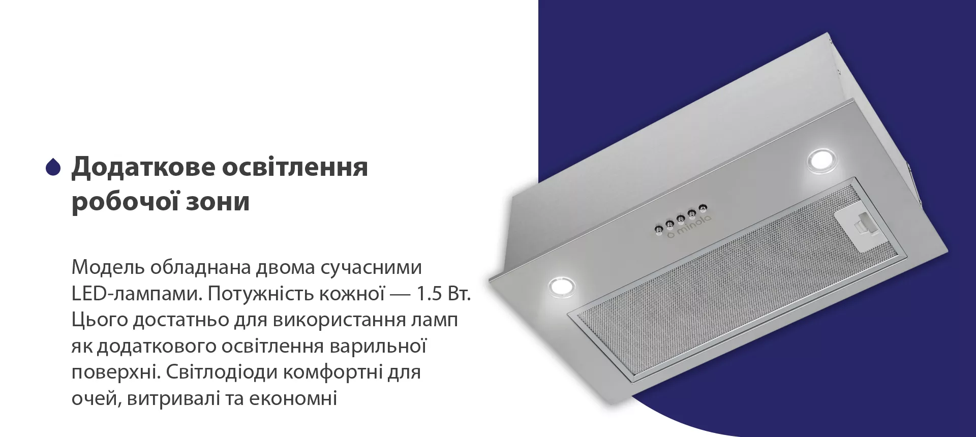 Модель обладнана двома сучасними LED-лампами. Потужність кожної – 1.5 Вт. Цього достатньо для використання ламп як додаткового освітлення варильної поверхні. Світлодіоди комфортні для очей, витривалі та економні