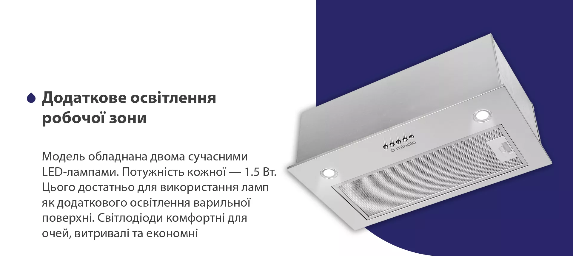 Модель обладнана двома сучасними LED-лампами. Потужність кожної – 1.5 Вт. Цього достатньо для використання ламп як додаткового освітлення варильної поверхні. Світлодіоди комфортні для очей, витривалі та економні
