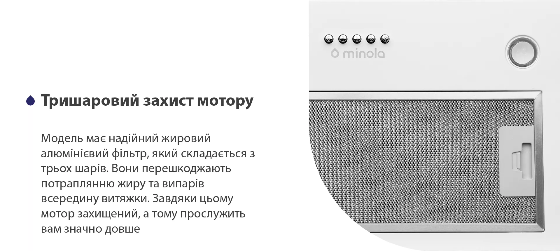Модель має надійний жировий алюмінієвий фільтр, який складається з трьох шарів. Вони перешкоджають потраплянню жиру та випарів всередину витяжки. Завдяки цьому мотор захищений, а тому прослужить вам значно довше