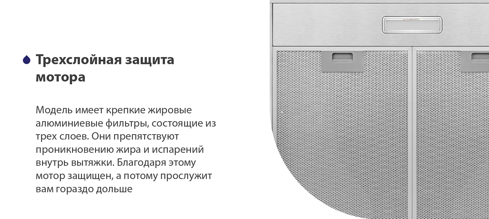 Модель имеет надежные жировые алюминиевые фильтры, состоящие из трех слоев. Они препятствуют проникновению жира и испарений внутрь вытяжки. Благодаря этому мотор защищен, а потому прослужит вам гораздо дольше
