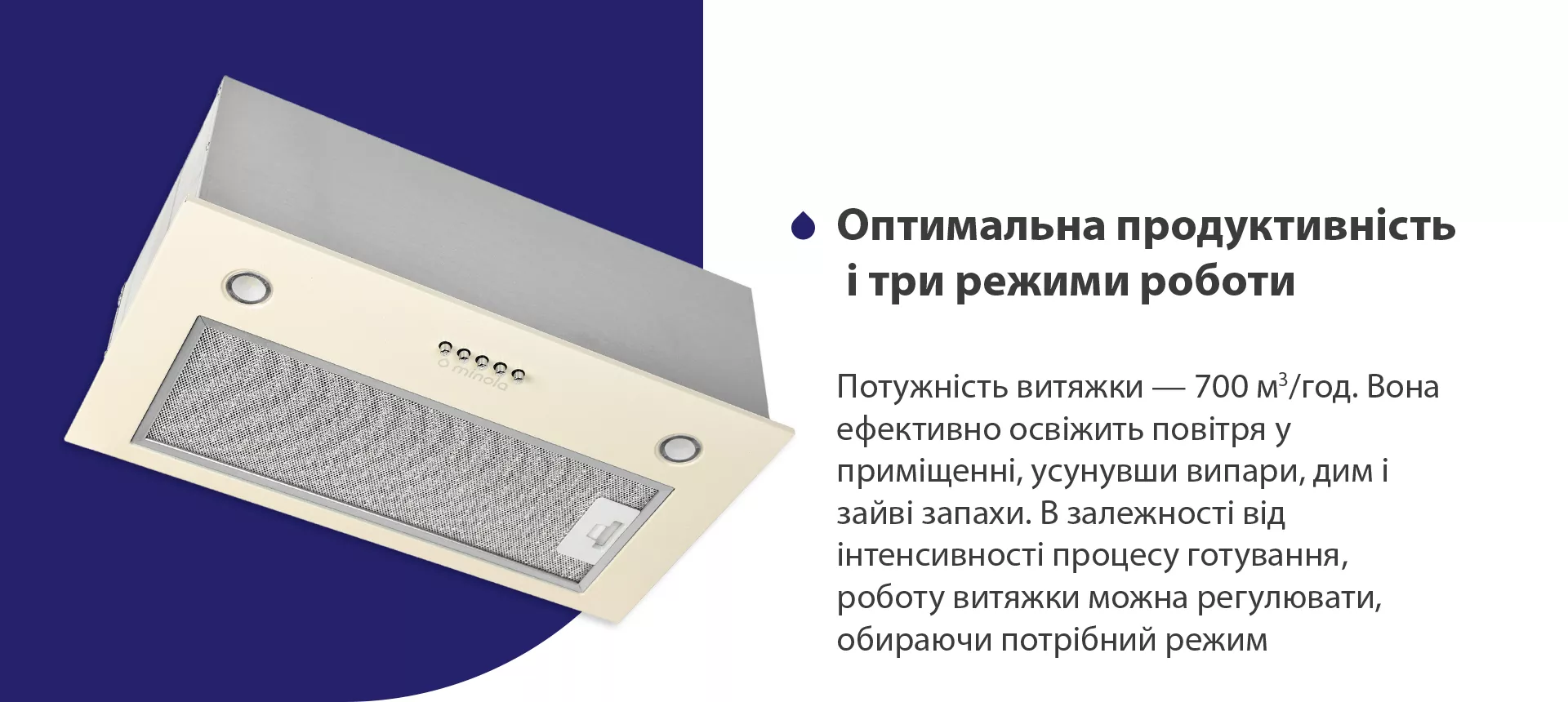 Потужність витяжки – 700 м3/год. Вона ефективно освіжить повітря у приміщенні, усунувши випари, дим і зайві запахи. В залежності від інтенсивності процесу готування, роботу витяжки можна регулювати, обираючи потрібний режим