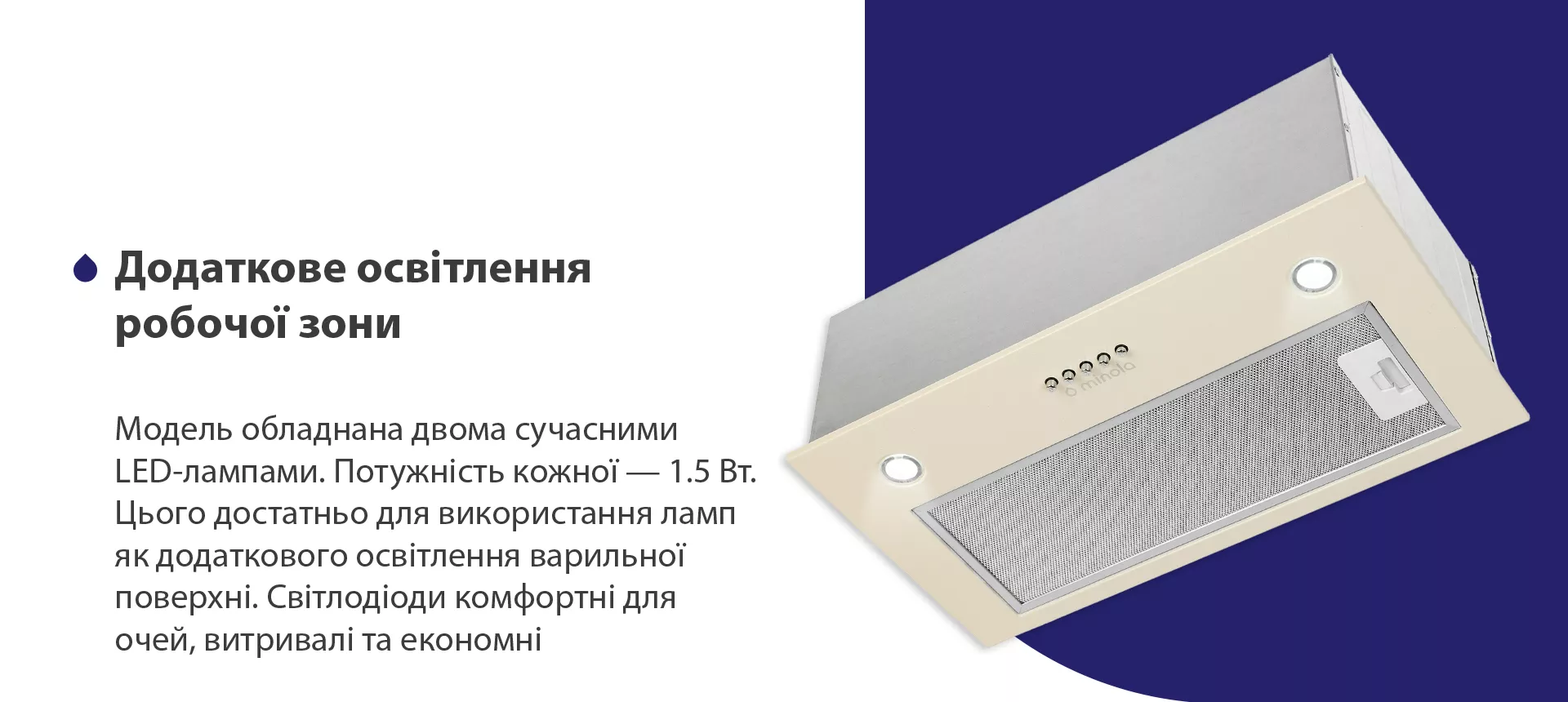 Модель обладнана двома сучасними LED-лампами. Потужність кожної – 1.5 Вт. Цього достатньо для використання ламп як додаткового освітлення варильної поверхні. Світлодіоди комфортні для очей, витривалі та економні