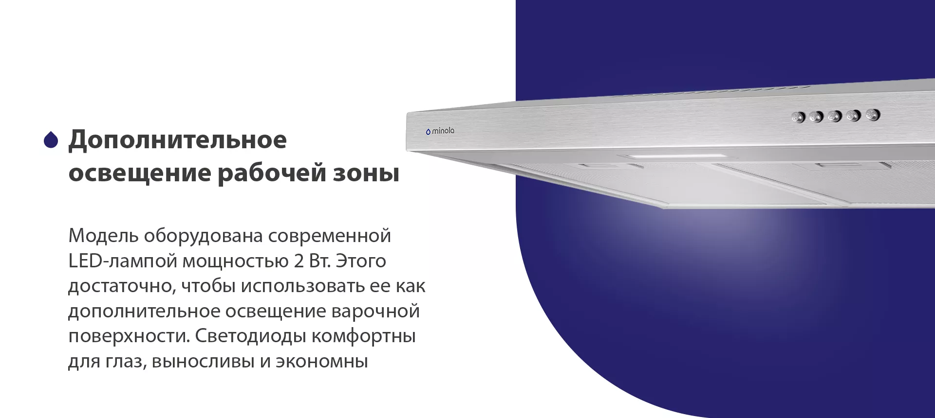 Модель оборудована современной LED-лампой мощностью 2 Вт. Этого достаточно, чтобы использовать ее как дополнительное освещение варочной поверхности. Светодиоды комфортны для глаз, выносливы и экономны