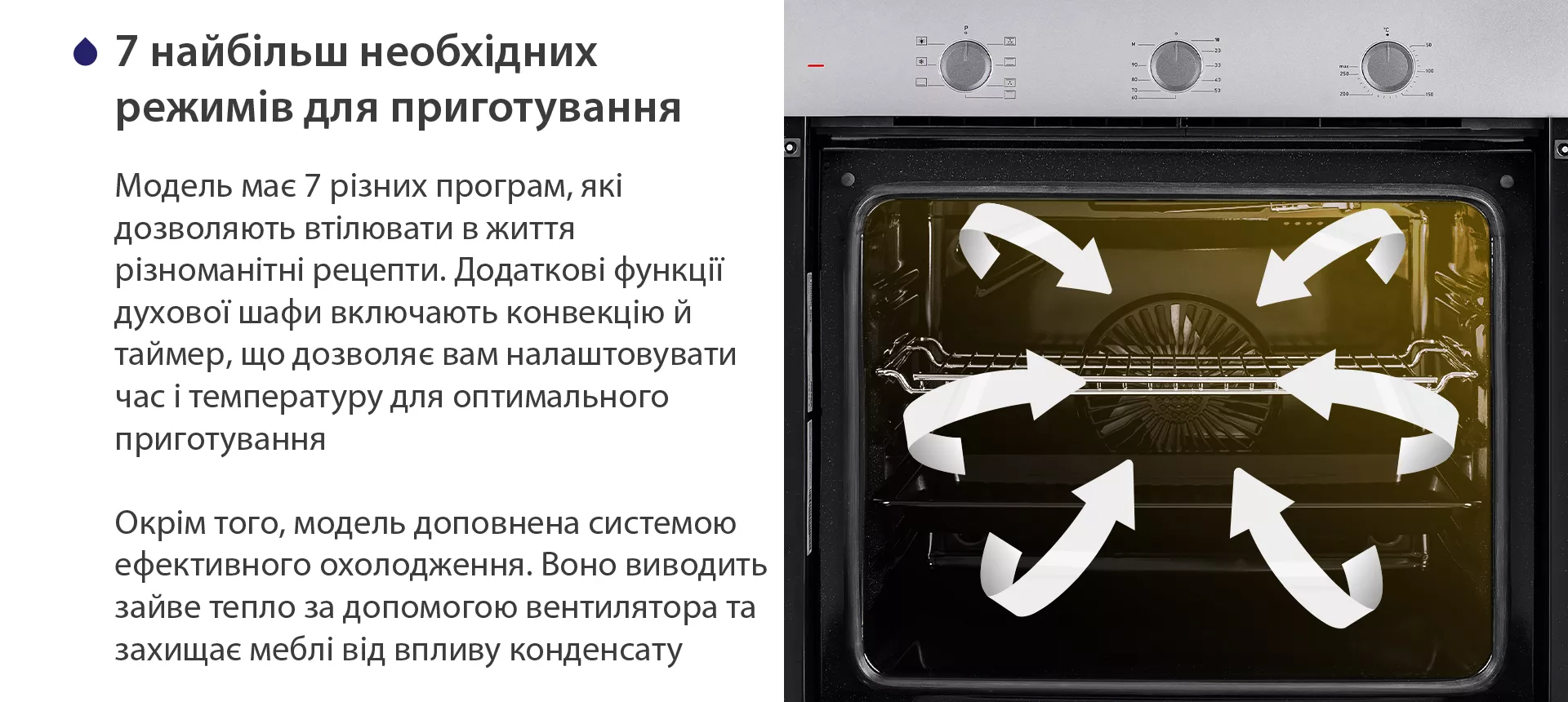 Модель має 7 різних програм, які дозволяють втілювати в життя різноманітні рецепти. Додаткові функції духової шафи включають конвекцію й таймер, що дозволяє вам налаштовувати час і температуру для оптимального приготування. Окрім того, модель доповнена системою ефективного охолодження. Воно виводить зайве тепло за допомогою вентилятора та захищає меблі від впливу конденсату