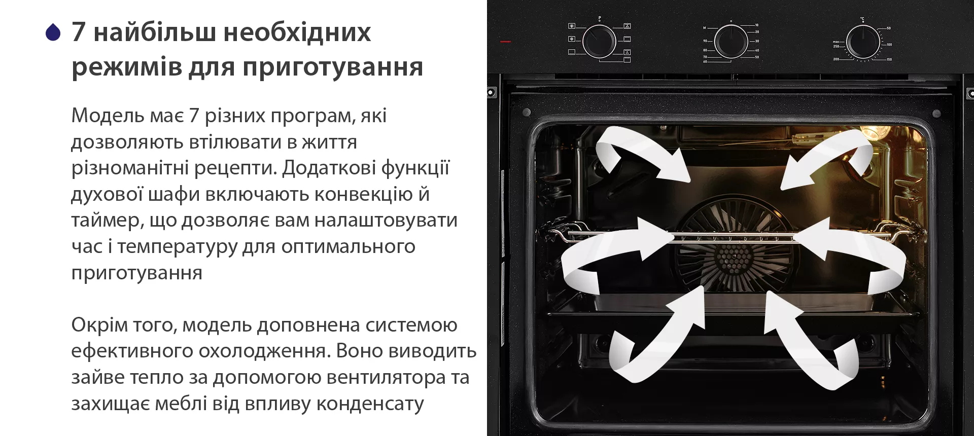 Модель має 7 різних програм, які дозволяють втілювати в життя різноманітні рецепти. Додаткові функції духової шафи включають конвекцію й таймер, що дозволяє вам налаштовувати час і температуру для оптимального приготування. Окрім того, модель доповнена системою ефективного охолодження. Воно виводить зайве тепло за допомогою вентилятора та захищає меблі від впливу конденсату