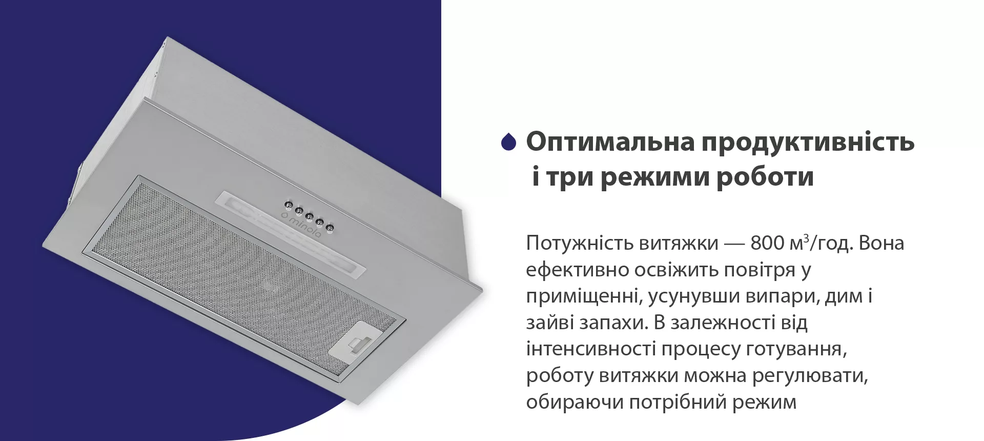 Потужність витяжки – 800 м3/год. Вона ефективно освіжить повітря у приміщенні, усунувши випари, дим і зайві запахи. В залежності від інтенсивності процесу готування, роботу витяжки можна регулювати, обираючи потрібний режим