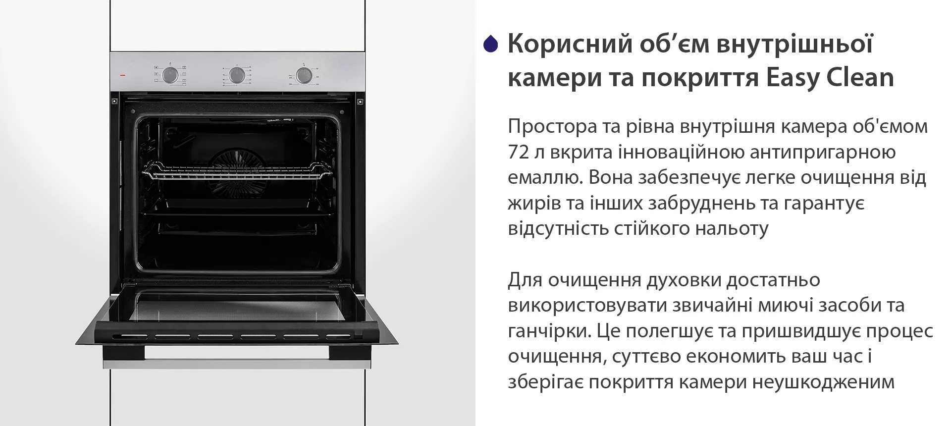 Простора та рівна внутрішня камера об'ємом 72 л вкрита інноваційною антипригарною емаллю Easy Clean. Вона забезпечує легке очищення від жирів та інших забруднень та гарантує відсутність стійкого нальоту. Для очищення духовки достатньо використовувати звичайні миючі засоби та ганчірки. Це полегшує та пришвидшує процес очищення, суттєво економить ваш часі зберігає покриття камери неушкодженим