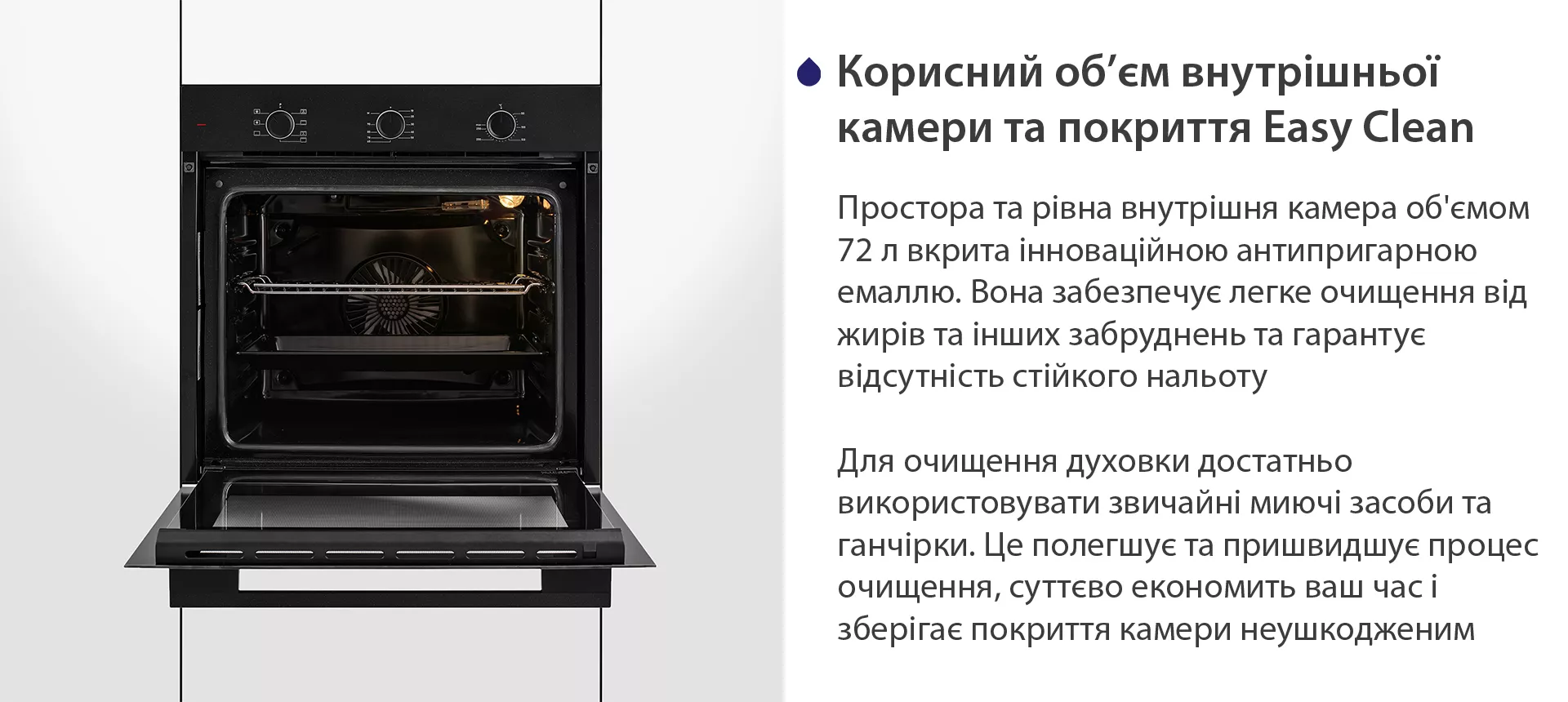 Простора та рівна внутрішня камера об'ємом 72 л вкрита інноваційною антипригарною емаллю Easy Clean. Вона забезпечує легке очищення від жирів та інших забруднень та гарантує відсутність стійкого нальоту. Для очищення духовки достатньо використовувати звичайні миючі засоби та ганчірки. Це полегшує та пришвидшує процес очищення, суттєво економить ваш часі зберігає покриття камери неушкодженим