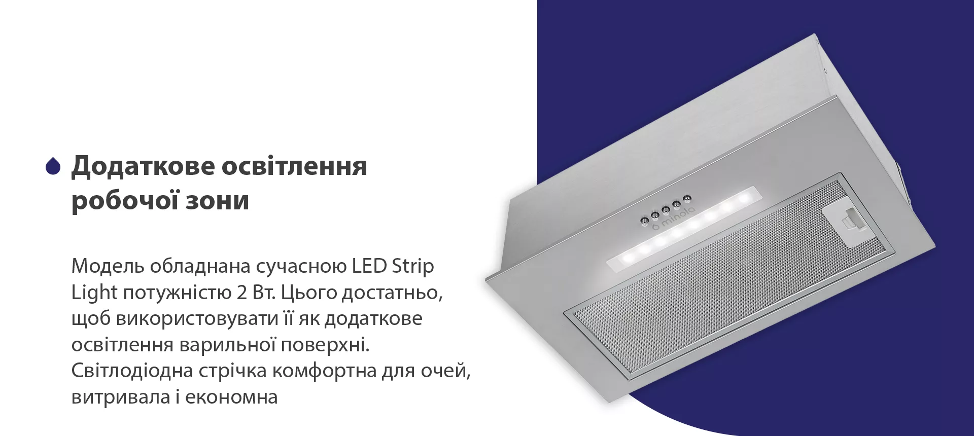 Модель обладнана сучасною LED Strip Light потужністю 2 Вт. Цього достатньо, щоб використовувати її як додаткове освітлення варильної поверхні. Світлодіодна стрічка комфортна для очей, витривала та економна