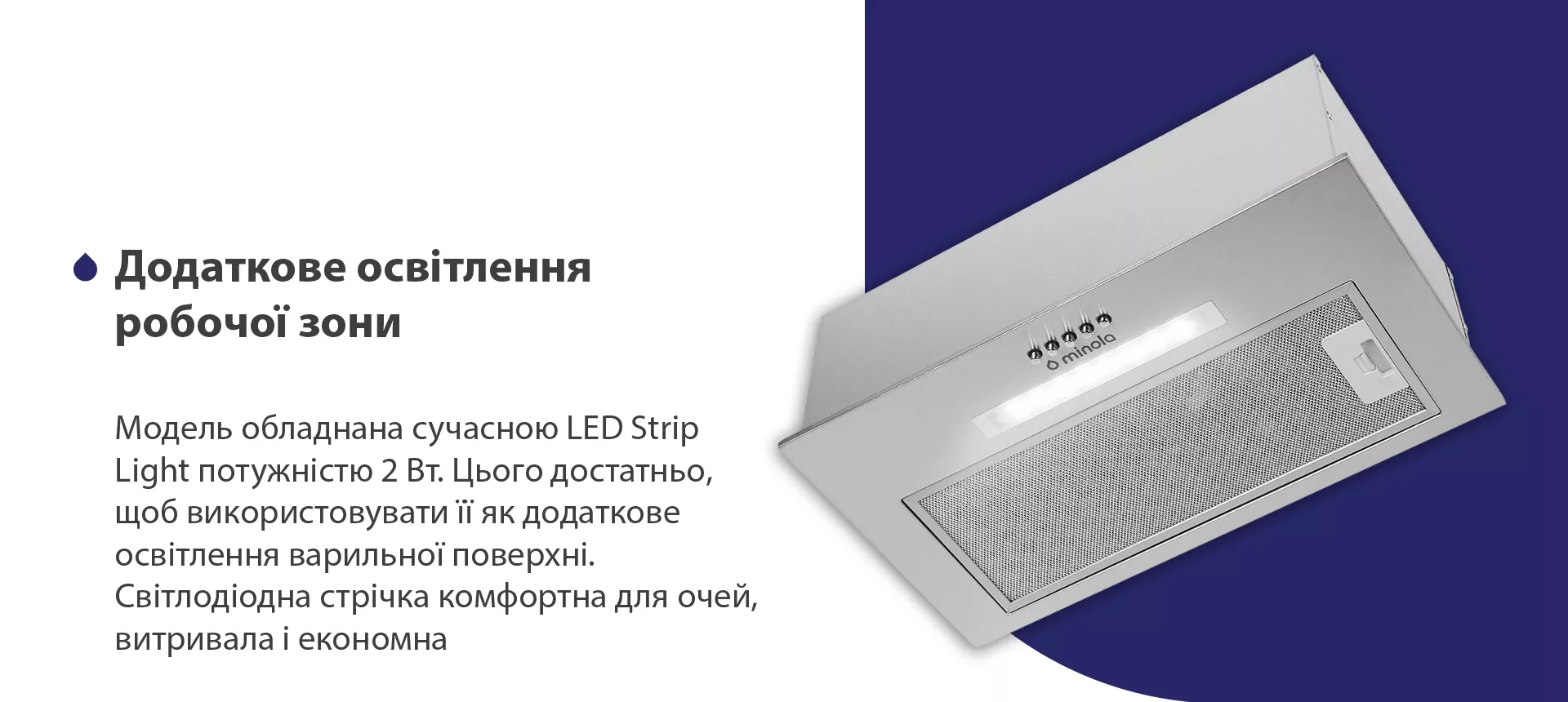 Модель обладнана сучасною LED Strip Light потужністю 2 Вт. Цього достатньо, щоб використовувати її як додаткове освітлення варильної поверхні. Світлодіодна стрічка комфортна для очей, витривала та економна