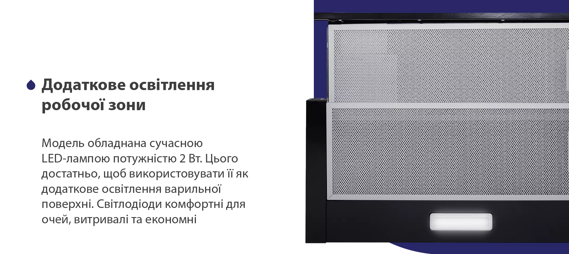 Модель обладнана сучасною LED-лампою потужністю 2 Вт. Цього достатньо, щоб використовувати її як додаткове освітлення варильної поверхні. Світлодіоди комфортні для очей, витривалі та економні